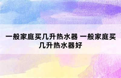 一般家庭买几升热水器 一般家庭买几升热水器好